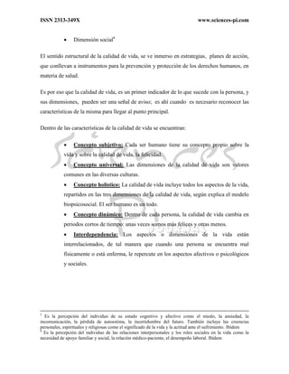 ISSN 2313-349X www.sciences-pi.com
 Dimensión social6
El sentido estructural de la calidad de vida, se ve inmerso en estrategias, planes de acción,
que conllevan a instrumentos para la prevención y protección de los derechos humanos, en
materia de salud.
Es por eso que la calidad de vida, es un primer indicador de lo que sucede con la persona, y
sus dimensiones, pueden ser una señal de aviso; es ahí cuando es necesario reconocer las
características de la misma para llegar al punto principal.
Dentro de las características de la calidad de vida se encuentran:
 Concepto subjetivo: Cada ser humano tiene su concepto propio sobre la
vida y sobre la calidad de vida, la felicidad.
 Concepto universal: Las dimensiones de la calidad de vida son valores
comunes en las diversas culturas.
 Concepto holístico: La calidad de vida incluye todos los aspectos de la vida,
repartidos en las tres dimensiones de la calidad de vida, según explica el modelo
biopsicosocial. El ser humano es un todo.
 Concepto dinámico: Dentro de cada persona, la calidad de vida cambia en
periodos cortos de tiempo: unas veces somos más felices y otras menos.
 Interdependencia: Los aspectos o dimensiones de la vida están
interrelacionados, de tal manera que cuando una persona se encuentra mal
físicamente o está enferma, le repercute en los aspectos afectivos o psicológicos
y sociales.
5
Es la percepción del individuo de su estado cognitivo y afectivo como el miedo, la ansiedad, la
incomunicación, la pérdida de autoestima, la incertidumbre del futuro. También incluye las creencias
personales, espirituales y religiosas como el significado de la vida y la actitud ante el sufrimiento. Ibídem
6
Es la percepción del individuo de las relaciones interpersonales y los roles sociales en la vida como la
necesidad de apoyo familiar y social, la relación médico-paciente, el desempeño laboral. Ibídem
 