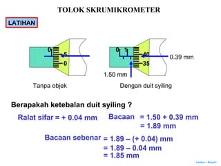 Author : Khairi
LATIHAN
Tanpa objek Dengan duit syiling
Berapakah ketebalan duit syiling ?
Ralat sifar = + 0.04 mm Bacaan
1.50 mm
0.39 mm
= 1.50 + 0.39 mm
= 1.89 mm
Bacaan sebenar = 1.89 – (+ 0.04) mm
= 1.89 – 0.04 mm
= 1.85 mm
0
0
5
0
35
40
1
TOLOK SKRUMIKROMETER
 
