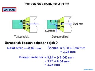 Author : Khairi
Tanpa objek Dengan objek
Berapakah bacaan sebenar objek ?
Ralat sifar = - 0.04 mm Bacaan
3.00 mm
0.24 mm
= 3.00 + 0.24 mm
= 3.24 mm
Bacaan sebenar = 3.24 – (- 0.04) mm
= 3.24 + 0.04 mm
= 3.28 mm
2
20
25
30 0
45
40
TOLOK SKRUMIKROMETER
LATIHAN
 