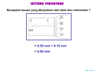 Author : Khairi
LATIHAN PENGAYAANLATIHAN PENGAYAAN
Berapakah bacaan yang ditunjukkan oleh tolok skru mikrometer ?
= 6.50 mm + 0.18 mm
= 6.68 mm
 