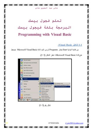 ‫هادي‬ ‫الحسين‬ ‫عبد‬ ‫هاني‬
d_pro2001@yahoo.com0770585349677
‫بيسك‬ ‫فجول‬ ‫تعلم‬
‫ب‬ ‫البرمجة‬‫لغة‬‫بيسك‬ ‫فيجول‬
Visual BasicProgramming with
1-1‫تشغيل‬Visual Basic:
‫من‬‫قائمة‬‫البداية‬Start‫ن‬‫خت‬‫ا‬‫ر‬Programs‫من‬ ‫ثم‬‫البند‬Microsoft Visual Basic 6.0‫ن‬‫ضغط‬
‫على‬Microsoft Visual Basic 6.0،‫انظر‬‫الشك‬‫ل‬(3-1.)
( ‫رقم‬ ‫شكل‬3-1)
 