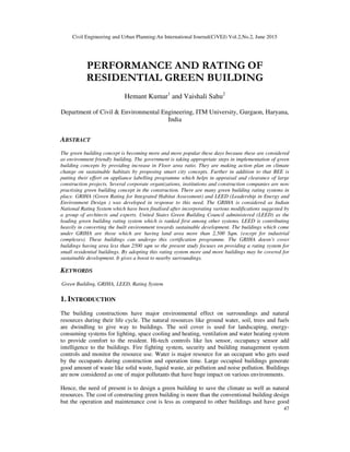 Civil Engineering and Urban Planning:An International Journal(CiVEJ) Vol.2,No.2, June 2015
47
PERFORMANCE AND RATING OF
RESIDENTIAL GREEN BUILDING
Hemant Kumar1
and Vaishali Sahu2
Department of Civil & Environmental Engineering, ITM University, Gurgaon, Haryana,
India
ABSTRACT
The green building concept is becoming more and more popular these days because these are considered
as environment friendly building. The government is taking appropriate steps in implementation of green
building concepts by providing increase in Floor area ratio. They are making action plan on climate
change on sustainable habitats by proposing smart city concepts. Further in addition to that BEE is
putting their effort on appliance labelling programme which helps in appraisal and clearance of large
construction projects. Several corporate organizations, institutions and construction companies are now
practising green building concept in the construction. There are many green building rating systems in
place. GRIHA (Green Rating for Integrated Habitat Assessment) and LEED (Leadership in Energy and
Environment Design ) was developed in response to this need. The GRIHA is considered as Indian
National Rating System which have been finalised after incorporating various modifications suggested by
a group of architects and experts. United States Green Building Council administered (LEED) as the
leading green building rating system which is ranked first among other systems. LEED is contributing
heavily in converting the built environment towards sustainable development. The buildings which come
under GRIHA are those which are having land area more than 2,500 Sqm. (except for industrial
complexes). These buildings can undergo this certification programme. The GRIHA doesn’t cover
buildings having area less than 2500 sqm so the present study focuses on providing a rating system for
small residential buildings. By adopting this rating system more and more buildings may be covered for
sustainable development. It gives a boost to nearby surroundings.
KEYWORDS
Green Building, GRIHA, LEED, Rating System
1. INTRODUCTION
The building constructions have major environmental effect on surroundings and natural
resources during their life cycle. The natural resources like ground water, soil, trees and fuels
are dwindling to give way to buildings. The soil cover is used for landscaping, energy-
consuming systems for lighting, space cooling and heating, ventilation and water heating system
to provide comfort to the resident. Hi-tech controls like lux sensor, occupancy sensor add
intelligence to the buildings. Fire fighting system, security and building management system
controls and monitor the resource use. Water is major resource for an occupant who gets used
by the occupants during construction and operation time. Large occupied buildings generate
good amount of waste like solid waste, liquid waste, air pollution and noise pollution. Buildings
are now considered as one of major pollutants that have huge impact on various environments.
Hence, the need of present is to design a green building to save the climate as well as natural
resources. The cost of constructing green building is more than the conventional building design
but the operation and maintenance cost is less as compared to other buildings and have good
 