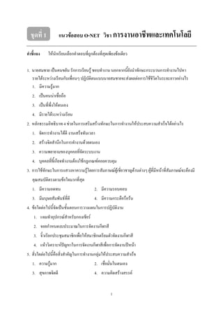 1
ชุดที่ 1 แนวข้อสอบ O-NET วิชา การงานอาชีพและเทคโนโลยี
คาชี้แจง ให้นักเรียนเลือกคำตอบที่ถูกต้องที่สุดเพียงข้อเดียว
1. นำยสมชำย เป็นคนขยัน รักกำรเรียนรู้ ชอบทำงำน นอกจำกนี้ยังนำทักษะกระบวนกำรทำงำนไปหำ
รำยได้ระหว่ำงเรียนกับเพื่อนๆ ปฏิบัติตนแบบนำยสมชำยจะส่งผลต่อกำรใช้ชีวิตในระยะยำวอย่ำงไร
1. มีควำมรู้มำก
2. เป็นคนน่ำเชื่อถือ
3. เป็นที่พึ่งให้ตนเอง
4. มีรำยได้ระหว่ำงเรียน
2. หลักธรรมอิทธิบำท 4 ช่วยในกำรเสริมสร้ำงทักษะในกำรทำงำนให้ประสบควำมสำเร็จได้อย่ำงไร
1. จัดกำรทำงำนได้ดี งำนเสร็จทันเวลำ
2. สร้ำงจิตสำนึกในกำรทำงำนด้วยตนเอง
3. ควำมพยำยำมของบุคคลที่จัดระบบงำน
4. บุคคลที่ขี้เกียจทำงำนต้องใช้กฏเกณฑ์คอยควบคุม
3. กำรใช้ทักษะในกำรแสวงหำควำมรู้โดยกำรสัมภำษณ์ผู้เชี่ยวชำญด้ำนต่ำงๆ ผู้ที่มีหน้ำที่สัมภำษณ์จะต้องมี
คุณสมบัติตรงตำมข้อใดมำกที่สุด
1. มีควำมอดทน 2. มีควำมรอบคอบ
3. มีมนุษยสัมพันธ์ที่ดี 4. มีควำมกระตือรือร้น
4. ข้อใดต่อไปนี้จัดเป็นขั้นตอนกำรวำงแผนในกำรปฏิบัติงำน
1. แจมทำอุปกรณ์สำหรับกองเชียร์
2. จอยกำหนดงบประมำณในกำรจัดงำนกีฬำสี
3. จิ๋วเรียกประชุมสมำชิกเพื่อให้สมำชิกเตรียมตัวจัดงำนกีฬำสี
4. แจ๋ววิเครำะห์ปัญหำในกำรจัดงำนกีฬำสีเพื่อกำรจัดงำนปีหน้ำ
5. สิ่งใดต่อไปนี้คือสิ่งสำคัญในกำรทำงำนกลุ่มให้ประสบควำมสำเร็จ
1. ควำมรู้มำก 2. เชื่อมั่นในตนเอง
3. สุขภำพจิตดี 4. ควำมคิดสร้ำงสรรค์
 