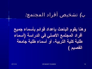 (‫ب‬(‫ب‬:‫المجتمع‬ ‫أفراد‬ ‫تشخيص‬:‫المجتمع‬ ‫أفراد‬ ‫تشخيص‬
‫جميع‬ ‫بأسماء‬ ‫قوائم‬ ‫بإعداد‬ ‫الباحث‬ ‫يقوم‬ ‫وهنا‬‫جميع‬ ‫بأسماء‬ ‫قوائم‬ ‫بإعداد‬ ‫الباحث‬ ‫يقوم‬ ‫وهنا‬
‫)أسماء‬ ‫الدراسة‬ ‫في‬ ‫الصلي‬ ‫المجتمع‬ ‫أفراد‬‫)أسماء‬ ‫الدراسة‬ ‫في‬ ‫الصلي‬ ‫المجتمع‬ ‫أفراد‬
‫جامعة‬ ‫طلبة‬ ‫أسماء‬ ‫أو‬ ،‫التربية‬ ‫كلية‬ ‫طلبة‬‫جامعة‬ ‫طلبة‬ ‫أسماء‬ ‫أو‬ ،‫التربية‬ ‫كلية‬ ‫طلبة‬
‫القصيم‬‫القصيم‬((
07/11/1507/11/15 DR MAGDY YOUNESSDR MAGDY YOUNESS 1010
 