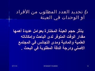 (‫الفراد‬ ‫من‬ ‫المطلوب‬ ‫العدد‬ ‫تحديد‬ ‫د‬(‫الفراد‬ ‫من‬ ‫المطلوب‬ ‫العدد‬ ‫تحديد‬ ‫د‬
‫العينة‬ ‫في‬ ‫الوحدات‬ ‫أو‬‫العينة‬ ‫في‬ ‫الوحدات‬ ‫أو‬
‫أهمها‬ ‫عديدة‬ ‫بعوامل‬ ‫المختارة‬ ‫العينة‬ ‫حجم‬ ‫يتأثر‬‫أهمها‬ ‫عديدة‬ ‫بعوامل‬ ‫المختارة‬ ‫العينة‬ ‫حجم‬ ‫يتأثر‬
‫وإمكاناته‬ ‫الباحث‬ ‫لدى‬ ‫المتوفر‬ ‫الوقت‬ ‫مقدار‬‫وإمكاناته‬ ‫الباحث‬ ‫لدى‬ ‫المتوفر‬ ‫الوقت‬ ‫مقدار‬
‫المجتمع‬ ‫في‬ ‫التجانس‬ ‫ومدى‬ ‫والمادية‬ ‫العلمية‬‫المجتمع‬ ‫في‬ ‫التجانس‬ ‫ومدى‬ ‫والمادية‬ ‫العلمية‬
. ‫البحث‬ ‫في‬ ‫المطلوبة‬ ‫الدقة‬ ‫ودرجة‬ ‫الصلي‬. ‫البحث‬ ‫في‬ ‫المطلوبة‬ ‫الدقة‬ ‫ودرجة‬ ‫الصلي‬
07/11/1507/11/15 DR MAGDY YOUNESSDR MAGDY YOUNESS 1212
 
