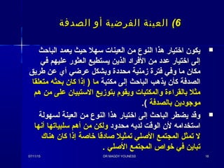 66((‫الصدفة‬ ‫أو‬ ‫الفرضية‬ ‫العينة‬‫الصدفة‬ ‫أو‬ ‫الفرضية‬ ‫العينة‬
‫الباحث‬ ‫يعمد‬ ‫حيث‬ ‫سهل‬ ‫العينات‬ ‫من‬ ‫النوع‬ ‫هذا‬ ‫اذختيار‬ ‫يكون‬‫الباحث‬ ‫يعمد‬ ‫حيث‬ ‫سهل‬ ‫العينات‬ ‫من‬ ‫النوع‬ ‫هذا‬ ‫اذختيار‬ ‫يكون‬
‫في‬ ‫عليهم‬ ‫العثور‬ ‫يستطيع‬ ‫الذين‬ ‫الفراد‬ ‫من‬ ‫عدد‬ ‫اذختيار‬ ‫إلى‬‫في‬ ‫عليهم‬ ‫العثور‬ ‫يستطيع‬ ‫الذين‬ ‫الفراد‬ ‫من‬ ‫عدد‬ ‫اذختيار‬ ‫إلى‬
‫طريق‬ ‫عن‬ ‫أي‬ ‫عرضي‬ ‫وبشكل‬ ‫محددة‬ ‫مزمنية‬ ‫فترة‬ ‫وفي‬ ‫ما‬ ‫مكان‬‫طريق‬ ‫عن‬ ‫أي‬ ‫عرضي‬ ‫وبشكل‬ ‫محددة‬ ‫مزمنية‬ ‫فترة‬ ‫وفي‬ ‫ما‬ ‫مكان‬
‫مكتبة‬ ‫إلى‬ ‫الباحث‬ ‫يذهب‬ ‫كأن‬ ‫الصدفة‬‫مكتبة‬ ‫إلى‬ ‫الباحث‬ ‫يذهب‬ ‫كأن‬ ‫الصدفة‬‫متعلقا‬ ‫بحثه‬ ‫كان‬ ‫إذا‬ ) ‫ما‬‫متعلقا‬ ‫بحثه‬ ‫كان‬ ‫إذا‬ ) ‫ما‬
‫هم‬ ‫من‬ ‫على‬ ‫الستبيان‬ ‫بتومزيع‬ ‫ويقوم‬ ‫والمكتبات‬ ‫بالقراءة‬ ‫مثل‬‫هم‬ ‫من‬ ‫على‬ ‫الستبيان‬ ‫بتومزيع‬ ‫ويقوم‬ ‫والمكتبات‬ ‫بالقراءة‬ ‫مثل‬
‫بالصدفة‬ ‫موجودين‬‫بالصدفة‬ ‫موجودين‬((..
‫لسهولة‬ ‫العينة‬ ‫من‬ ‫النوع‬ ‫هذا‬ ‫اذختيار‬ ‫إلى‬ ‫الباحث‬ ‫يضطر‬ ‫وقد‬‫لسهولة‬ ‫العينة‬ ‫من‬ ‫النوع‬ ‫هذا‬ ‫اذختيار‬ ‫إلى‬ ‫الباحث‬ ‫يضطر‬ ‫وقد‬
‫محدود‬ ‫لديه‬ ‫الوقت‬ ‫لن‬ ‫استخدامه‬‫محدود‬ ‫لديه‬ ‫الوقت‬ ‫لن‬ ‫استخدامه‬‫أنها‬ ‫سلبياتها‬ ‫أهم‬ ‫من‬ ‫ولكن‬‫أنها‬ ‫سلبياتها‬ ‫أهم‬ ‫من‬ ‫ولكن‬
‫هناك‬ ‫كان‬ ‫إذا‬ ‫ذخاصة‬ ‫صادقا‬ ‫تمثيل‬ ‫الصلي‬ ‫المجتمع‬ ‫تمثل‬ ‫ل‬‫هناك‬ ‫كان‬ ‫إذا‬ ‫ذخاصة‬ ‫صادقا‬ ‫تمثيل‬ ‫الصلي‬ ‫المجتمع‬ ‫تمثل‬ ‫ل‬
. ‫الصلي‬ ‫المجتمع‬ ‫ذخواص‬ ‫في‬ ‫تباين‬. ‫الصلي‬ ‫المجتمع‬ ‫ذخواص‬ ‫في‬ ‫تباين‬
07/11/1507/11/15 DR MAGDY YOUNESSDR MAGDY YOUNESS 1818
 