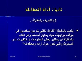 :‫المقابلة‬ ‫أداة‬ ‫ثانيا‬:‫المقابلة‬ ‫أداة‬ ‫ثانيا‬
11: ‫بالمقابلة‬ ‫التعريف‬ (: ‫بالمقابلة‬ ‫التعريف‬ (
‫في‬ ‫شخصين‬ ‫بين‬ ‫يتم‬ ‫لفظي‬ ‫تفاعل‬ ‫بالمقابلة‬ ‫يقصد‬‫في‬ ‫شخصين‬ ‫بين‬ ‫يتم‬ ‫لفظي‬ ‫تفاعل‬ ‫بالمقابلة‬ ‫يقصد‬
‫القائم‬ ‫وهو‬ ‫أحدهما‬ ‫يحاول‬ ‫حيث‬ ،‫موااجهة‬ ‫موقف‬‫القائم‬ ‫وهو‬ ‫أحدهما‬ ‫يحاول‬ ‫حيث‬ ،‫موااجهة‬ ‫موقف‬
‫لدى‬ ‫التغيرات‬ ‫أو‬ ‫المعلومات‬ ‫بعض‬ ‫يستثير‬ ‫أن‬ ‫بالمقابلة‬‫لدى‬ ‫التغيرات‬ ‫أو‬ ‫المعلومات‬ ‫بعض‬ ‫يستثير‬ ‫أن‬ ‫بالمقابلة‬
‫ومعتقداته‬ ‫آرائه‬ ‫حول‬ ‫تدور‬ ‫والتي‬ ‫المبحوث‬‫ومعتقداته‬ ‫آرائه‬ ‫حول‬ ‫تدور‬ ‫والتي‬ ‫المبحوث‬
07/11/1507/11/15 DR MAGDY YOUNESSDR MAGDY YOUNESS 4141
 
