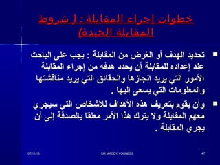 ) :‫شروط‬ ‫المقابلة‬ ‫إجراء‬ ‫خطوات‬) :‫شروط‬ ‫المقابلة‬ ‫إجراء‬ ‫خطوات‬
(‫الجيدة‬ ‫المقابلة‬(‫الجيدة‬ ‫المقابلة‬
‫الباحث‬ ‫على‬ ‫يجب‬ : ‫المقابلة‬ ‫من‬ ‫الغرض‬ ‫أو‬ ‫الهدف‬ ‫تحديد‬‫الباحث‬ ‫على‬ ‫يجب‬ : ‫المقابلة‬ ‫من‬ ‫الغرض‬ ‫أو‬ ‫الهدف‬ ‫تحديد‬
‫المقابلة‬ ‫إجراء‬ ‫من‬ ‫هدفه‬ ‫يحدد‬ ‫أن‬ ‫للمقابلة‬ ‫إعداده‬ ‫عند‬‫المقابلة‬ ‫إجراء‬ ‫من‬ ‫هدفه‬ ‫يحدد‬ ‫أن‬ ‫للمقابلة‬ ‫إعداده‬ ‫عند‬
‫مناقشتها‬ ‫يريد‬ ‫التي‬ ‫والحقائق‬ ‫انجازها‬ ‫يريد‬ ‫التي‬ ‫المور‬‫مناقشتها‬ ‫يريد‬ ‫التي‬ ‫والحقائق‬ ‫انجازها‬ ‫يريد‬ ‫التي‬ ‫المور‬
. ‫إليها‬ ‫يسعى‬ ‫التي‬ ‫والمعلوما ت‬. ‫إليها‬ ‫يسعى‬ ‫التي‬ ‫والمعلوما ت‬
‫ئسيجري‬ ‫التي‬ ‫للخشخاص‬ ‫الهداف‬ ‫هذه‬ ‫بتعريف‬ ‫يقوم‬ ‫وأن‬‫ئسيجري‬ ‫التي‬ ‫للخشخاص‬ ‫الهداف‬ ‫هذه‬ ‫بتعريف‬ ‫يقوم‬ ‫وأن‬
‫أن‬ ‫إلى‬ ‫بالصدفة‬ ‫معلقا‬ ‫المر‬ ‫هذا‬ ‫يترك‬ ‫ول‬ ‫المقابلة‬ ‫معهم‬‫أن‬ ‫إلى‬ ‫بالصدفة‬ ‫معلقا‬ ‫المر‬ ‫هذا‬ ‫يترك‬ ‫ول‬ ‫المقابلة‬ ‫معهم‬
. ‫المقابلة‬ ‫يجري‬. ‫المقابلة‬ ‫يجري‬
07/11/1507/11/15 DR MAGDY YOUNESSDR MAGDY YOUNESS 4747
 