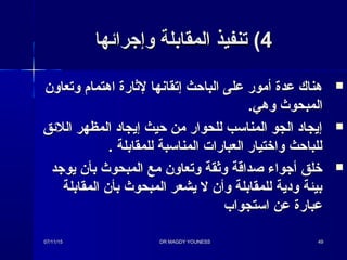 44( ( ‫وإجرائها‬ ‫المقابلة‬ ‫تنفيذ‬‫وإجرائها‬ ‫المقابلة‬ ‫تنفيذ‬
‫وتعاون‬ ‫اهتمام‬ ‫لثارة‬ ‫إتقانها‬ ‫الباحث‬ ‫على‬ ‫أمور‬ ‫عدة‬ ‫هناك‬‫وتعاون‬ ‫اهتمام‬ ‫لثارة‬ ‫إتقانها‬ ‫الباحث‬ ‫على‬ ‫أمور‬ ‫عدة‬ ‫هناك‬
‫و‬ ‫المبحوث‬‫و‬ ‫المبحوث‬‫هي‬‫هي‬..
‫اللئق‬ ‫المظهر‬ ‫إيجاد‬ ‫حيث‬ ‫من‬ ‫للحوار‬ ‫المنائسب‬ ‫الجو‬ ‫إيجاد‬‫اللئق‬ ‫المظهر‬ ‫إيجاد‬ ‫حيث‬ ‫من‬ ‫للحوار‬ ‫المنائسب‬ ‫الجو‬ ‫إيجاد‬
. ‫للمقابلة‬ ‫المنائسبة‬ ‫العبارا ت‬ ‫وارختيار‬ ‫للباحث‬. ‫للمقابلة‬ ‫المنائسبة‬ ‫العبارا ت‬ ‫وارختيار‬ ‫للباحث‬
‫يوجد‬ ‫بأن‬ ‫المبحوث‬ ‫مع‬ ‫وتعاون‬ ‫وثقة‬ ‫صداقة‬ ‫أجواء‬ ‫رخلق‬‫يوجد‬ ‫بأن‬ ‫المبحوث‬ ‫مع‬ ‫وتعاون‬ ‫وثقة‬ ‫صداقة‬ ‫أجواء‬ ‫رخلق‬
‫المقابلة‬ ‫بأن‬ ‫المبحوث‬ ‫يشعر‬ ‫ل‬ ‫وأن‬ ‫للمقابلة‬ ‫ودية‬ ‫بيئة‬‫المقابلة‬ ‫بأن‬ ‫المبحوث‬ ‫يشعر‬ ‫ل‬ ‫وأن‬ ‫للمقابلة‬ ‫ودية‬ ‫بيئة‬
‫ائستجواب‬ ‫عن‬ ‫عبارة‬‫ائستجواب‬ ‫عن‬ ‫عبارة‬
07/11/1507/11/15 DR MAGDY YOUNESSDR MAGDY YOUNESS 4949
 