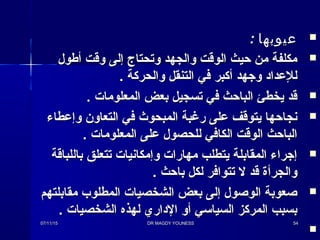 : ‫عيوبها‬: ‫عيوبها‬
‫أطول‬ ‫وقت‬ ‫إلى‬ ‫وتحتاج‬ ‫والجهد‬ ‫الوقت‬ ‫حيث‬ ‫من‬ ‫مكلفة‬‫أطول‬ ‫وقت‬ ‫إلى‬ ‫وتحتاج‬ ‫والجهد‬ ‫الوقت‬ ‫حيث‬ ‫من‬ ‫مكلفة‬
. ‫والحركة‬ ‫التنقل‬ ‫في‬ ‫أكبر‬ ‫وجهد‬ ‫للعداد‬. ‫والحركة‬ ‫التنقل‬ ‫في‬ ‫أكبر‬ ‫وجهد‬ ‫للعداد‬
. ‫المعلوما ت‬ ‫بعض‬ ‫تسجيل‬ ‫في‬ ‫الباحث‬ ‫يخطئ‬ ‫قد‬. ‫المعلوما ت‬ ‫بعض‬ ‫تسجيل‬ ‫في‬ ‫الباحث‬ ‫يخطئ‬ ‫قد‬
‫وإعطاء‬ ‫التعاون‬ ‫في‬ ‫المبحوث‬ ‫رغبة‬ ‫على‬ ‫يتوقف‬ ‫نجاحها‬‫وإعطاء‬ ‫التعاون‬ ‫في‬ ‫المبحوث‬ ‫رغبة‬ ‫على‬ ‫يتوقف‬ ‫نجاحها‬
. ‫المعلوما ت‬ ‫على‬ ‫للحصول‬ ‫الكافي‬ ‫الوقت‬ ‫الباحث‬. ‫المعلوما ت‬ ‫على‬ ‫للحصول‬ ‫الكافي‬ ‫الوقت‬ ‫الباحث‬
‫باللباقة‬ ‫تتعلق‬ ‫وإمكانيا ت‬ ‫مهارا ت‬ ‫يتطلب‬ ‫المقابلة‬ ‫إجراء‬‫باللباقة‬ ‫تتعلق‬ ‫وإمكانيا ت‬ ‫مهارا ت‬ ‫يتطلب‬ ‫المقابلة‬ ‫إجراء‬
. ‫باحث‬ ‫لكل‬ ‫تتوافر‬ ‫ل‬ ‫قد‬ ‫والجرأة‬. ‫باحث‬ ‫لكل‬ ‫تتوافر‬ ‫ل‬ ‫قد‬ ‫والجرأة‬
‫مقابلتهم‬ ‫المطلوب‬ ‫الشخصيا ت‬ ‫بعض‬ ‫إلى‬ ‫الوصول‬ ‫صعوبة‬‫مقابلتهم‬ ‫المطلوب‬ ‫الشخصيا ت‬ ‫بعض‬ ‫إلى‬ ‫الوصول‬ ‫صعوبة‬
. ‫الشخصيا ت‬ ‫لهذه‬ ‫الداري‬ ‫أو‬ ‫السيائسي‬ ‫المركز‬ ‫بسبب‬. ‫الشخصيا ت‬ ‫لهذه‬ ‫الداري‬ ‫أو‬ ‫السيائسي‬ ‫المركز‬ ‫بسبب‬

07/11/1507/11/15 DR MAGDY YOUNESSDR MAGDY YOUNESS 5454
 