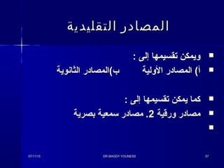 : ‫إلى‬ ‫تقسيمها‬ ‫ويمكن‬: ‫إلى‬ ‫تقسيمها‬ ‫ويمكن‬
‫الولية‬ ‫المصادر‬ ( ‫أ‬‫الولية‬ ‫المصادر‬ ( ‫أ‬‫الثانوية‬ ‫ب (المصادر‬‫الثانوية‬ ‫ب (المصادر‬
: ‫إلى‬ ‫تقسيمها‬ ‫يمكن‬ ‫كما‬: ‫إلى‬ ‫تقسيمها‬ ‫يمكن‬ ‫كما‬
‫ورقية‬ ‫مصادر‬‫ورقية‬ ‫مصادر‬22‫بصرية‬ ‫ئسمعية‬ ‫مصادر‬ .‫بصرية‬ ‫ئسمعية‬ ‫مصادر‬ .

07/11/1507/11/15 DR MAGDY YOUNESSDR MAGDY YOUNESS 5757
‫التقليدية‬ ‫المصادر‬‫التقليدية‬ ‫المصادر‬
 