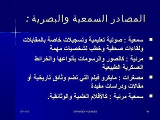 : ‫والبصرية‬ ‫السمعية‬ ‫المصادر‬: ‫والبصرية‬ ‫السمعية‬ ‫المصادر‬
‫بالمقابل ت‬ ‫خاصة‬ ‫وتسجيل ت‬ ‫تعليمية‬ ‫صوتية‬ : ‫سمعية‬‫بالمقابل ت‬ ‫خاصة‬ ‫وتسجيل ت‬ ‫تعليمية‬ ‫صوتية‬ : ‫سمعية‬
‫مهمة‬ ‫لشخصيا ت‬ ‫وخطب‬ ‫صحفية‬ ‫ولقاءا ت‬‫مهمة‬ ‫لشخصيا ت‬ ‫وخطب‬ ‫صحفية‬ ‫ولقاءا ت‬
‫والخرائط‬ ‫بأنواعها‬ ‫والرسوما ت‬ ‫كالصور‬ : ‫مرئية‬‫والخرائط‬ ‫بأنواعها‬ ‫والرسوما ت‬ ‫كالصور‬ : ‫مرئية‬
‫الطبيعية‬ ‫العسكرية‬‫الطبيعية‬ ‫العسكرية‬
‫أو‬ ‫تاريخية‬ ‫وثائق‬ ‫تضم‬ ‫التي‬ ‫فيلم‬ ‫مايكرو‬ : ‫مصغرا ت‬‫أو‬ ‫تاريخية‬ ‫وثائق‬ ‫تضم‬ ‫التي‬ ‫فيلم‬ ‫مايكرو‬ : ‫مصغرا ت‬
‫مفيدة‬ ‫ودراسا ت‬ ‫مقال ت‬‫مفيدة‬ ‫ودراسا ت‬ ‫مقال ت‬
.‫والوثائقية‬ ‫العلمية‬ ‫كالفل م‬ : ‫مرئية‬ ‫سمعية‬.‫والوثائقية‬ ‫العلمية‬ ‫كالفل م‬ : ‫مرئية‬ ‫سمعية‬
07/11/1507/11/15 DR MAGDY YOUNESSDR MAGDY YOUNESS 6464
 