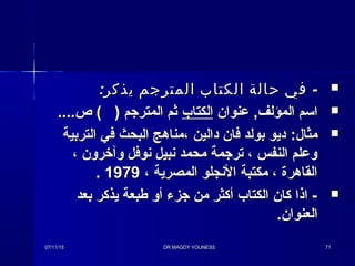 : -‫يذكر‬ ‫المترجم‬ ‫الكتاب‬ ‫حالة‬ ‫في‬: -‫يذكر‬ ‫المترجم‬ ‫الكتاب‬ ‫حالة‬ ‫في‬
‫عنوان‬ ,‫المؤلف‬ ‫اسم‬‫عنوان‬ ,‫المؤلف‬ ‫اسم‬‫الكتاب‬‫الكتاب‬....‫ص‬ ( ) ‫المترجم‬ ‫ثم‬....‫ص‬ ( ) ‫المترجم‬ ‫ثم‬
:‫مثال‬:‫مثال‬‫التربية‬ ‫في‬ ‫البحث‬ ‫،مناهج‬ ‫دالين‬ ‫فان‬ ‫بولد‬ ‫ديو‬‫التربية‬ ‫في‬ ‫البحث‬ ‫،مناهج‬ ‫دالين‬ ‫فان‬ ‫بولد‬ ‫ديو‬
، ‫وآخرون‬ ‫نوفل‬ ‫نبيل‬ ‫محمد‬ ‫ترجمة‬ ، ‫النفس‬ ‫وعلم‬، ‫وآخرون‬ ‫نوفل‬ ‫نبيل‬ ‫محمد‬ ‫ترجمة‬ ، ‫النفس‬ ‫وعلم‬
، ‫المصرية‬ ‫النجلو‬ ‫مكتبة‬ ، ‫القاهرة‬، ‫المصرية‬ ‫النجلو‬ ‫مكتبة‬ ، ‫القاهرة‬19791979..
‫بعد‬ ‫يذكر‬ ‫طبعة‬ ‫أو‬ ‫جزء‬ ‫من‬ ‫أكثر‬ ‫الكتاب‬ ‫كان‬ ‫اذا‬ -‫بعد‬ ‫يذكر‬ ‫طبعة‬ ‫أو‬ ‫جزء‬ ‫من‬ ‫أكثر‬ ‫الكتاب‬ ‫كان‬ ‫اذا‬ -
.‫العنوان‬.‫العنوان‬
07/11/1507/11/15 DR MAGDY YOUNESSDR MAGDY YOUNESS 7171
 
