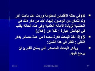 44‫آخر‬ ‫باحث‬ ‫عند‬ ‫ورد ت‬ ‫لمعلومة‬ ‫القتباس‬ ‫حالة‬ ‫في‬ (‫آخر‬ ‫باحث‬ ‫عند‬ ‫ورد ت‬ ‫لمعلومة‬ ‫القتباس‬ ‫حالة‬ ‫في‬ (
‫في‬ ‫ذلك‬ ‫ذكر‬ ‫من‬ ‫لبد‬ ،‫إليها‬ ‫الوصول‬ ‫من‬ ‫تتمكن‬ ‫ولم‬‫في‬ ‫ذلك‬ ‫ذكر‬ ‫من‬ ‫لبد‬ ،‫إليها‬ ‫الوصول‬ ‫من‬ ‫تتمكن‬ ‫ولم‬
‫يكتب‬ ‫الحالة‬ ‫هذه‬ ‫وفي‬ ‫العلمية‬ ‫المانة‬ ‫لزيادة‬ ‫الحاشية‬‫يكتب‬ ‫الحالة‬ ‫هذه‬ ‫وفي‬ ‫العلمية‬ ‫المانة‬ ‫لزيادة‬ ‫الحاشية‬
(‫فلن‬ ) ‫عن‬ ‫نقل‬ : ‫عبارة‬ ‫الهامش‬ ‫في‬(‫فلن‬ ) ‫عن‬ ‫نقل‬ : ‫عبارة‬ ‫الهامش‬ ‫في‬
55‫يذكر‬ ‫مصادر‬ ‫عدة‬ ‫من‬ ‫محددة‬ ‫فكرة‬ ‫الباحث‬ ‫اخذ‬ ‫إذا‬ (‫يذكر‬ ‫مصادر‬ ‫عدة‬ ‫من‬ ‫محددة‬ ‫فكرة‬ ‫الباحث‬ ‫اخذ‬ ‫إذا‬ (
:‫الشأن‬ ‫هذا‬ ‫في‬ ‫انظر‬ : ‫التالي‬:‫الشأن‬ ‫هذا‬ ‫في‬ ‫انظر‬ : ‫التالي‬
‫أن‬ ‫للقارئ‬ ‫يمكن‬ ‫التي‬ ‫المصادر‬ ‫الباحث‬ ‫ويذكر‬‫أن‬ ‫للقارئ‬ ‫يمكن‬ ‫التي‬ ‫المصادر‬ ‫الباحث‬ ‫ويذكر‬
.‫إليها‬ ‫يرجع‬.‫إليها‬ ‫يرجع‬
07/11/1507/11/15 DR MAGDY YOUNESSDR MAGDY YOUNESS 7777
 