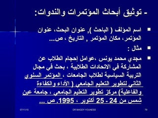 :‫والندوا ت‬ ‫المؤتمرا ت‬ ‫أبحاث‬ ‫توثيق‬ -:‫والندوا ت‬ ‫المؤتمرا ت‬ ‫أبحاث‬ ‫توثيق‬ -
‫عنوان‬ ،‫البحث‬ ‫عنوان‬ ,( ‫الباحث‬ ) ‫المؤلف‬ ‫اسم‬‫عنوان‬ ،‫البحث‬ ‫عنوان‬ ,( ‫الباحث‬ ) ‫المؤلف‬ ‫اسم‬
...‫ص‬ ، ‫التاريخ‬ , ‫المؤتمر‬ ‫مكان‬ ،‫المؤتمر‬...‫ص‬ ، ‫التاريخ‬ , ‫المؤتمر‬ ‫مكان‬ ،‫المؤتمر‬
: ‫مثال‬: ‫مثال‬
‫عن‬ ‫الطلب‬ ‫إحجا م‬ ‫،عوامل‬ ‫يونس‬ ‫محمد‬ ‫مجدي‬‫عن‬ ‫الطلب‬ ‫إحجا م‬ ‫،عوامل‬ ‫يونس‬ ‫محمد‬ ‫مجدي‬
‫مجال‬ ‫في‬ ‫بحث‬ ، ‫الطلبية‬ ‫التحادا ت‬ ‫في‬ ‫المشاركة‬‫مجال‬ ‫في‬ ‫بحث‬ ، ‫الطلبية‬ ‫التحادا ت‬ ‫في‬ ‫المشاركة‬
، ‫الجامعا ت‬ ‫لطلب‬ ‫السياسية‬ ‫التربية‬، ‫الجامعا ت‬ ‫لطلب‬ ‫السياسية‬ ‫التربية‬‫السنوي‬ ‫المؤتمر‬‫السنوي‬ ‫المؤتمر‬
‫والكفاءة‬ ‫الداء‬ ) ‫الجامعي‬ ‫التعليم‬ ‫لتطوير‬ ‫الثاني‬‫والكفاءة‬ ‫الداء‬ ) ‫الجامعي‬ ‫التعليم‬ ‫لتطوير‬ ‫الثاني‬
‫عين‬ ‫جامعة‬ ، ‫الجامعي‬ ‫التعليم‬ ‫تطوير‬ ‫مركز‬ (‫والفاعلية‬‫عين‬ ‫جامعة‬ ، ‫الجامعي‬ ‫التعليم‬ ‫تطوير‬ ‫مركز‬ (‫والفاعلية‬
‫من‬ ‫شمس‬‫من‬ ‫شمس‬2424‫ـ‬‫ـ‬2525، ‫أكتوبر‬، ‫أكتوبر‬19951995... ‫ص‬ .... ‫ص‬ .
07/11/1507/11/15 DR MAGDY YOUNESSDR MAGDY YOUNESS 7979
 