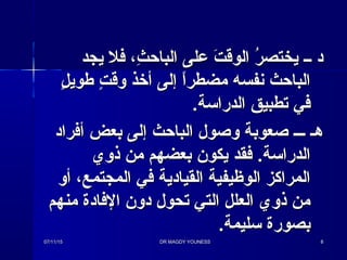 ‫يجد‬ ‫فل‬ ،‫ث‬ِ، ‫الباح‬ ‫على‬ ‫ت‬َ  ‫الوق‬ ‫ر‬ُ  ‫يختص‬ ‫ــ‬ ‫د‬‫يجد‬ ‫فل‬ ،‫ث‬ِ، ‫الباح‬ ‫على‬ ‫ت‬َ  ‫الوق‬ ‫ر‬ُ  ‫يختص‬ ‫ــ‬ ‫د‬
‫ل‬ٍ  ‫طوي‬ ‫ت‬ٍ  ‫وق‬ ‫أذخذ‬ ‫إلى‬ ‫ا‬ً،‫مضطر‬ ‫نفسه‬ ‫الباحث‬‫ل‬ٍ  ‫طوي‬ ‫ت‬ٍ  ‫وق‬ ‫أذخذ‬ ‫إلى‬ ‫ا‬ً،‫مضطر‬ ‫نفسه‬ ‫الباحث‬
.‫الدراسة‬ ‫تطبيق‬ ‫في‬.‫الدراسة‬ ‫تطبيق‬ ‫في‬
‫أفراد‬ ‫بعض‬ ‫إلى‬ ‫الباحث‬ ‫وصول‬ ‫صعوبة‬ ‫ـــ‬ ‫هـ‬‫أفراد‬ ‫بعض‬ ‫إلى‬ ‫الباحث‬ ‫وصول‬ ‫صعوبة‬ ‫ـــ‬ ‫هـ‬
‫ذوي‬ ‫من‬ ‫بعضهم‬ ‫يكون‬ ‫فقد‬ .‫الدراسة‬‫ذوي‬ ‫من‬ ‫بعضهم‬ ‫يكون‬ ‫فقد‬ .‫الدراسة‬
‫أو‬ ،‫المجتمع‬ ‫في‬ ‫القيادية‬ ‫الوظيفية‬ ‫المراكز‬‫أو‬ ،‫المجتمع‬ ‫في‬ ‫القيادية‬ ‫الوظيفية‬ ‫المراكز‬
‫منهم‬ ‫الفادة‬ ‫دون‬ ‫تحول‬ ‫التي‬ ‫العلل‬ ‫ذوي‬ ‫من‬‫منهم‬ ‫الفادة‬ ‫دون‬ ‫تحول‬ ‫التي‬ ‫العلل‬ ‫ذوي‬ ‫من‬
.‫سليمة‬ ‫بصورة‬.‫سليمة‬ ‫بصورة‬
07/11/1507/11/15 DR MAGDY YOUNESSDR MAGDY YOUNESS 88
 