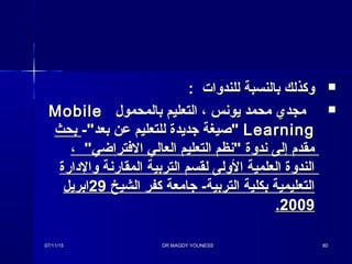 : ‫للندوا ت‬ ‫بالنسبة‬ ‫وكذلك‬: ‫للندوا ت‬ ‫بالنسبة‬ ‫وكذلك‬
‫بالمحمول‬ ‫التعليم‬ ، ‫يونس‬ ‫محمد‬ ‫مجدي‬‫بالمحمول‬ ‫التعليم‬ ، ‫يونس‬ ‫محمد‬ ‫مجدي‬MobileMobile
LearningLearning-‫بعد‬ ‫عن‬ ‫للتعليم‬ ‫جديدة‬ ‫صيغة‬-‫بعد‬ ‫عن‬ ‫للتعليم‬ ‫جديدة‬ ‫صيغة‬‫بحث‬‫بحث‬
، ‫الفتراضي‬ ‫العالي‬ ‫التعليم‬ ‫نظم‬ ‫ندوة‬ ‫إلى‬ ‫مقد م‬، ‫الفتراضي‬ ‫العالي‬ ‫التعليم‬ ‫نظم‬ ‫ندوة‬ ‫إلى‬ ‫مقد م‬
‫والدارة‬ ‫المقارنة‬ ‫التربية‬ ‫لقسم‬ ‫الولى‬ ‫العلمية‬ ‫الندوة‬‫والدارة‬ ‫المقارنة‬ ‫التربية‬ ‫لقسم‬ ‫الولى‬ ‫العلمية‬ ‫الندوة‬
‫الشيخ‬ ‫كفر‬ ‫جامعة‬ -‫التربية‬ ‫بكلية‬ ‫التعليمية‬‫الشيخ‬ ‫كفر‬ ‫جامعة‬ -‫التربية‬ ‫بكلية‬ ‫التعليمية‬2929‫ابريل‬‫ابريل‬
20092009..
07/11/1507/11/15 DR MAGDY YOUNESSDR MAGDY YOUNESS 8080
 