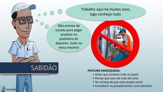 POSTURA INADEQUADA:
• Achar que conhece tudo no posto
• Pensar que com ele tudo dá certo
• Ter certeza de que está sempre certo
• Considerar os procedimentos como besteira
Trabalho aqui há muitos anos,
logo conheço tudo.
Não preciso de
escada para pegar
produto na
prateleira do
depósito. Subo na
mesa mesmo!
SABIDÃO
 