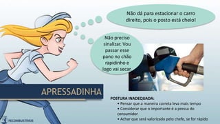 APRESSADINHA
Não dá para estacionar o carro
direito, pois o posto está cheio!
POSTURA INADEQUADA:
• Pensar que a maneira correta leva mais tempo
• Considerar que o importante é a pressa do
consumidor
• Achar que será valorizado pelo chefe, se for rápido
Não preciso
sinalizar. Vou
passar esse
pano no chão
rapidinho e
logo vai secar.
 