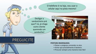 PREGUICITE
POSTURA INADEQUADA:
• Deixar a preguiça comandar os atos
• Achar que procedimento é besteira
• Procurar sempre uma maneira mais fácil
Desligar a
sanduicheira prá
que?! Já, já chega
outro cliente
querendo um
sanduíche!
O telefone é na loja, vou usar o
celular aqui na pista mesmo!
 