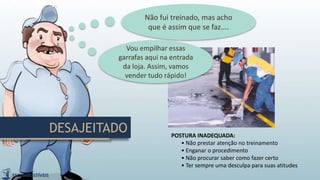 DESAJEITADO POSTURA INADEQUADA:
• Não prestar atenção no treinamento
• Enganar o procedimento
• Não procurar saber como fazer certo
• Ter sempre uma desculpa para suas atitudes
Vou empilhar essas
garrafas aqui na entrada
da loja. Assim, vamos
vender tudo rápido!
Não fui treinado, mas acho
que é assim que se faz....
 