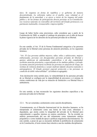 laico. Se organiza en forma de república y se gobierna de manera
descentralizada. La soberanía radica en el pueblo, cuya voluntad es el
fundamento de la autoridad, y se ejerce a través de los órganos del poder
público y de las formas de participación directa previstas en la Constitución.
Los recursos naturales no renovables del territorio del Estado pertenecen a su
patrimonio inalienable, irrenunciable e imprescriptible.”
Luego de haber hecho estas precisiones, cabe considerar que a partir de la
Constitución de 2008, se amplió el catálogo de principios con el afán de buscar
la plena vigencia de los derechos de las personas privadas de su libertad.
En este sentido, el Art. 35 de la Norma Fundamental categoriza a las personas
privadas de la libertad como personas de atención prioritaria, en los siguientes
términos:
“Art. 35.-Las personas adultas mayores, niñas, niños y adolescentes, mujeres
embarazadas, personas con discapacidad, personas privadas de libertad y
quienes adolezcan de enfermedades catastróficas o de alta complejidad,
recibirán atención prioritaria y especializada en los ámbitos público y privado.
La misma atención prioritaria recibirán las personas en situación de riesgo, las
víctimas de violencia doméstica y sexual, maltrato infantil, desastres naturales o
antropogénicos. El Estado prestará especial protección a las personas en
condición de doble vulnerabilidad”. (el énfasis es agregado)
Esta declaración toma sentido pues, la vulnerabilidad de las personas privadas
de su libertad se configura por la imposibilidad de proveerse a sí mismas de
ciertas condiciones de vida por su situación de limitación a su libertad física o
ambulatoria.
En este sentido, se han reconocido los siguientes derechos específicos a las
personas privadas de la libertad:
2.2.1. No ser sometidas a aislamiento como sanción disciplinaria:
Constantemente, en el Derecho Internacional de los derechos humanos, se ha
interpretado al aislamiento como una forma de trato cruel, inhumano o
degradante, que atenta contra la integridad del privado de la libertad,
pero
especialmente a aquellos internos en centros carcelarios. No ha existido un
análisis pormenorizado del uso del aislamiento como tratamiento médico
psiquiátrico o como medida de apoyo a políticas migratorias discriminatorias. En
este sentido, a pesar de que se encuentre definida la prohibición de aislamiento
en la Constitución, el texto mismo hace alusión a una las medidas disciplinarias.
 