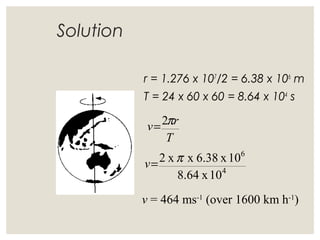 Solution
r = 1.276 x 107
/2 = 6.38 x 106
m
T = 24 x 60 x 60 = 8.64 x 104
s
v = 464 ms-1
(over 1600 km h-1
)
T
rv π2=
4
6
10x8.64
10x6.38xx2 π=v
 