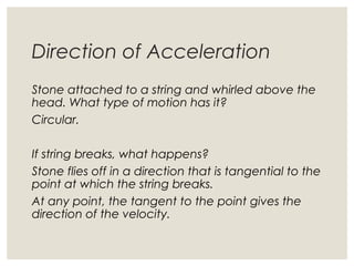 Direction of Acceleration
Stone attached to a string and whirled above the
head. What type of motion has it?
Circular.
If string breaks, what happens?
Stone flies off in a direction that is tangential to the
point at which the string breaks.
At any point, the tangent to the point gives the
direction of the velocity.
 