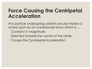 Force Causing the Centripetal
Acceleration
Any particle undergoing uniform circular motion is
acted upon by an unbalanced force which is….
Constant in magnitude.
Directed towards the centre of the circle.
Causes the Centripetal Acceleration.
 