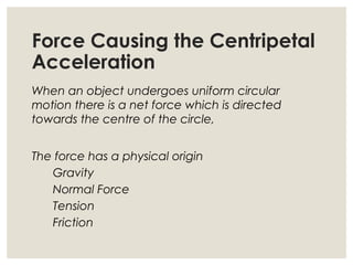 Force Causing the Centripetal
Acceleration
When an object undergoes uniform circular
motion there is a net force which is directed
towards the centre of the circle,
The force has a physical origin
Gravity
Normal Force
Tension
Friction
 