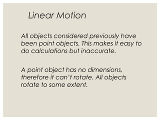 Linear Motion
All objects considered previously have
been point objects. This makes it easy to
do calculations but inaccurate.
A point object has no dimensions,
therefore it can’t rotate. All objects
rotate to some extent.
 