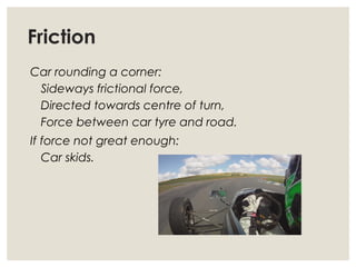 Friction
Car rounding a corner:
Sideways frictional force,
Directed towards centre of turn,
Force between car tyre and road.
If force not great enough:
Car skids.
 