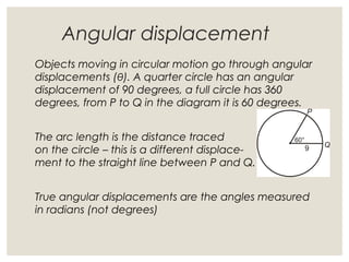 Angular displacement
Objects moving in circular motion go through angular
displacements (θ). A quarter circle has an angular
displacement of 90 degrees, a full circle has 360
degrees, from P to Q in the diagram it is 60 degrees.
The arc length is the distance traced
on the circle – this is a different displace-
ment to the straight line between P and Q.
True angular displacements are the angles measured
in radians (not degrees)
 
