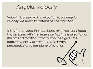 Angular velocity
Velocity is speed with a direction so for angular
velocity we need to determine the direction.
This is found using the right hand rule. Your right hand
in a fist form, with the fingers curling in the direction of
the objects rotation. Your thumb then gives the
angular velocity direction. This is always
perpendicular to the plane of rotation
 