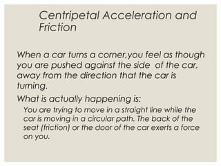 Centripetal Acceleration and
Friction
When a car turns a corner,you feel as though
you are pushed against the side of the car,
away from the direction that the car is
turning.
What is actually happening is:
You are trying to move in a straight line while the
car is moving in a circular path. The back of the
seat (friction) or the door of the car exerts a force
on you.
 