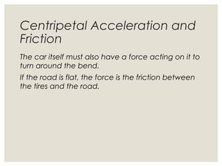 Centripetal Acceleration and
Friction
The car itself must also have a force acting on it to
turn around the bend.
If the road is flat, the force is the friction between
the tires and the road.
 