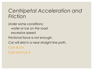 Centripetal Acceleration and
Friction
Under some conditions:
water or ice on the road
excessive speed
Frictional force is not enough.
Car will skid in a near straight line path.
Cars & Ice
Cars and Ice 2
 