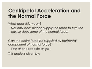 Centripetal Acceleration and
the Normal Force
What does this mean?
Not only does friction supply the force to turn the
car, so does some of the normal force.
Can the entire force be supplied by horizontal
component of normal force?
Yes; at one specific angle
This angle is given by:
 