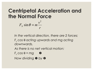 Centripetal Acceleration and
the Normal Force
In the vertical direction, there are 2 forces;
FN
cos θ acting upwards and mg acting
downwards.
As there is no net vertical motion:
FN
cos θ = mg 
Now dividing  by 
r
v
mFN
2
sin =θ
 
