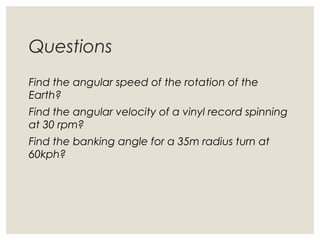 Questions
Find the angular speed of the rotation of the
Earth?
Find the angular velocity of a vinyl record spinning
at 30 rpm?
Find the banking angle for a 35m radius turn at
60kph?
 