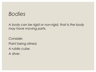 Bodies
A body can be rigid or non-rigid, that is the body
may have moving parts.
Consider,
Paint being stirred.
A rubiks cube.
A diver.
 