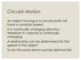 Circular Motion
An object moving in a circular path will
have a constant speed.
It is continually changing direction,
therefore it’s velocity is continually
changing.
A relationship can be determined for the
speed of the object.
To do this some terms must be defined first.
 