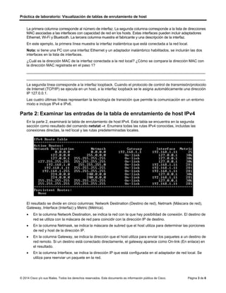 Práctica de laboratorio: Visualización de tablas de enrutamiento de host
© 2014 Cisco y/o sus filiales. Todos los derechos reservados. Este documento es información pública de Cisco. Página 3 de 6
La primera columna corresponde al número de interfaz. La segunda columna corresponde a la lista de direcciones
MAC asociadas a las interfaces con capacidad de red en los hosts. Estas interfaces pueden incluir adaptadores
Ethernet, Wi-Fi y Bluetooth. La tercera columna muestra el fabricante y una descripción de la interfaz.
En este ejemplo, la primera línea muestra la interfaz inalámbrica que está conectada a la red local.
Nota: si tiene una PC con una interfaz Ethernet y un adaptador inalámbrico habilitados, se incluirán las dos
interfaces en la lista de interfaces.
¿Cuál es la dirección MAC de la interfaz conectada a la red local? ¿Cómo se compara la dirección MAC con
la dirección MAC registrada en el paso 1?
_______________________________________________________________________________________
_______________________________________________________________________________________
La segunda línea corresponde a la interfaz loopback. Cuando el protocolo de control de transmisión/protocolo
de Internet (TCP/IP) se ejecuta en un host, a la interfaz loopback se le asigna automáticamente una dirección
IP 127.0.0.1.
Las cuatro últimas líneas representan la tecnología de transición que permite la comunicación en un entorno
mixto e incluye IPv4 e IPv6.
Parte 2: Examinar las entradas de la tabla de enrutamiento de host IPv4
En la parte 2, examinará la tabla de enrutamiento de host IPv4. Esta tabla se encuentra en la segunda
sección como resultado del comando netstat –r. Enumera todas las rutas IPv4 conocidas, incluidas las
conexiones directas, la red local y las rutas predeterminadas locales.
El resultado se divide en cinco columnas: Network Destination (Destino de red), Netmark (Máscara de red),
Gateway, Interface (Interfaz) y Metric (Métrica).
• En la columna Network Destination, se indica la red con la que hay posibilidad de conexión. El destino de
red se utiliza con la máscara de red para coincidir con la dirección IP de destino.
• En la columna Netmask, se indica la máscara de subred que el host utiliza para determinar las porciones
de red y host de la dirección IP.
• En la columna Gateway, se indica la dirección que el host utiliza para enviar los paquetes a un destino de
red remoto. Si un destino está conectado directamente, el gateway aparece como On-link (En enlace) en
el resultado.
• En la columna Interface, se indica la dirección IP que está configurada en el adaptador de red local. Se
utiliza para reenviar un paquete en la red.
00-13-8f-28-e2-27 la misma que hemos registrado en el primer paso
 