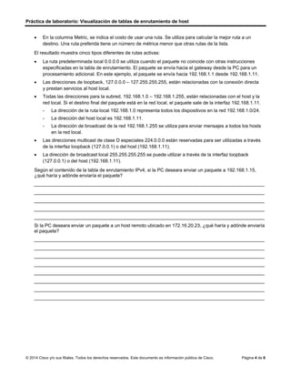Práctica de laboratorio: Visualización de tablas de enrutamiento de host
© 2014 Cisco y/o sus filiales. Todos los derechos reservados. Este documento es información pública de Cisco. Página 4 de 6
• En la columna Metric, se indica el costo de usar una ruta. Se utiliza para calcular la mejor ruta a un
destino. Una ruta preferida tiene un número de métrica menor que otras rutas de la lista.
El resultado muestra cinco tipos diferentes de rutas activas:
• La ruta predeterminada local 0.0.0.0 se utiliza cuando el paquete no coincide con otras instrucciones
especificadas en la tabla de enrutamiento. El paquete se envía hacia el gateway desde la PC para un
procesamiento adicional. En este ejemplo, el paquete se envía hacia 192.168.1.1 desde 192.168.1.11.
• Las direcciones de loopback, 127.0.0.0 – 127.255.255.255, están relacionadas con la conexión directa
y prestan servicios al host local.
• Todas las direcciones para la subred, 192.168.1.0 – 192.168.1.255, están relacionadas con el host y la
red local. Si el destino final del paquete está en la red local, el paquete sale de la interfaz 192.168.1.11.
- La dirección de la ruta local 192.168.1.0 representa todos los dispositivos en la red 192.168.1.0/24.
- La dirección del host local es 192.168.1.11.
- La dirección de broadcast de la red 192.168.1.255 se utiliza para enviar mensajes a todos los hosts
en la red local.
• Las direcciones multicast de clase D especiales 224.0.0.0 están reservadas para ser utilizadas a través
de la interfaz loopback (127.0.0.1) o del host (192.168.1.11).
• La dirección de broadcast local 255.255.255.255 se puede utilizar a través de la interfaz loopback
(127.0.0.1) o del host (192.168.1.11).
Según el contenido de la tabla de enrutamiento IPv4, si la PC deseara enviar un paquete a 192.168.1.15,
¿qué haría y adónde enviaría el paquete?
_______________________________________________________________________________________
_______________________________________________________________________________________
_______________________________________________________________________________________
_______________________________________________________________________________________
_______________________________________________________________________________________
Si la PC deseara enviar un paquete a un host remoto ubicado en 172.16.20.23, ¿qué haría y adónde enviaría
el paquete?
_______________________________________________________________________________________
_______________________________________________________________________________________
_______________________________________________________________________________________
_______________________________________________________________________________________
_______________________________________________________________________________________
_______________________________________________________________________________________
_______________________________________________________________________________________
_______________________________________________________________________________________
la pc examinaría la tabla de rutas de IPv4 que coincidan en su red local y la dirección ip 192.168.1.15 y luego
enviaría el paquete al host de destino a través de su interfaz
el paquete se enviaría a la dirección ip del gateway donde este determinaría la ruta para luego enviar el
paquete hacia la dirección de destino
 