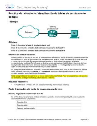© 2014 Cisco y/o sus filiales. Todos los derechos reservados. Este documento es información pública de Cisco. Página 1 de 6
Práctica de laboratorio: Visualización de tablas de enrutamiento
de host
Topología
Objetivos
Parte 1: Acceder a la tabla de enrutamiento de host
Parte 2: Examinar las entradas de la tabla de enrutamiento de host IPv4
Parte 3: Examinar las entradas de la tabla de enrutamiento de host IPv6
Información básica/Situación
Para acceder a un recurso en una red, el host determina la ruta hacia el host de destino mediante la tabla de
enrutamiento. La tabla de enrutamiento de host es similar a la de un router, pero es específica del host local
y mucho menos compleja. Para que un paquete llegue a un destino local, se requiere la tabla de
enrutamiento del host local. Para llegar a un destino remoto, se requieren la tabla de enrutamiento del host
local y la tabla de enrutamiento del router. Los comandos netstat –r y route print proporcionan detalles
sobre la forma en que el host local enruta los paquetes al destino.
En esta práctica de laboratorio, mostrará y examinará la información en la tabla de enrutamiento de host de
la PC utilizando los comandos netstat –r y route print. Asimismo, determinará la forma en que la PC
enrutará paquetes según la dirección de destino.
Nota: esta práctica de laboratorio no se puede realizar utilizando Netlab. Para la realización de esta práctica
de laboratorio, se da por sentado que tiene acceso a Internet.
Recursos necesarios
• 1 PC (Windows 7, Vista o XP, con acceso a Internet y al símbolo del sistema)
Parte 1: Acceder a la tabla de enrutamiento de host
Paso 1: Registrar la información de la PC
En la PC, abra una ventana de símbolo del sistema y escriba el comando ipconfig /all para visualizar la
siguiente información y registrarla:
Dirección IPv4
Dirección MAC
Gateway predeterminado
192.168.0.101
00-13-8f-28-e2-27
192.168.0.1
 
