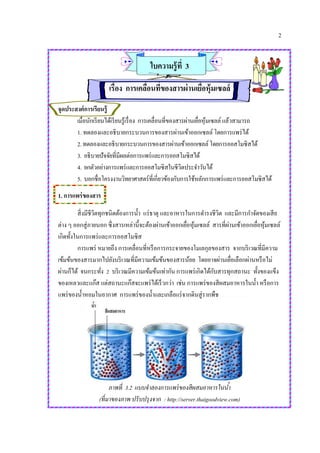 2
ใบความรู้ที่ 3
เรื่อง การเคลื่อนที่ของสารผ่านเยื่อหุ้มเซลล์
จุดประสงค์การเรียนรู้
เมื่อนักเรียนได้เรียนรู้เรื่อง การเคลื่อนที่ของสารผ่านเยื่อหุ้มเซลล์ แล้วสามารถ
1. ทดลองและอธิบายกระบวนการของสารผ่านเข้าออกเซลล์ โดยการแพร่ได้
2.ทดลองและอธิบายกระบวนการของสารผ่านเข้าออกเซลล์โดยการออสโมซิสได้
3. อธิบายปัจจัยที่มีผลต่อการแพร่และการออสโมซิสได้
4. ยกตัวอย่างการแพร่และการออสโมซิสในชีวิตประจาวันได้
5. บอกชื่อโครงงานวิทยาศาสตร์ที่เกี่ยวข้องกับการใช้หลักการแพร่และการออสโมซิสได้
1. การแพร่ของสาร
สิ่งมีชีวิตทุกชนิดต้องการน้า แร่ธาตุ และอาหารในการดารงชีวิต และมีการกาจัดของเสีย
ต่าง ๆ ออกสู่ภายนอก ซึ่งสารเหล่านี้จะต้องผ่านเข้าออกเยื่อหุ้มเซลล์ สารที่ผ่านเข้าออกเยื่อหุ้มเซลล์
เกิดทั้งในการแพร่และการออสโมซิส
การแพร่ หมายถึง การเคลื่อนที่หรือการกระจายของโมเลกุลของสาร จากบริเวณที่มีความ
เข้มข้นของสารมากไปยังบริเวณที่มีความเข้มข้นของสารน้อย โดยอาจผ่านเยื่อเลือกผ่านหรือไม่
ผ่านก็ได้ จนกระทั่ง 2 บริเวณมีความเข้มข้นเท่ากัน การแพร่เกิดได้กับสารทุกสถานะ ทั้งของแข็ง
ของเหลวและแก๊ส แต่สถานะแก๊สจะแพร่ได้เร็วกว่า เช่น การแพร่ของสีผสมอาหารในน้า หรือการ
แพร่ของน้าหอมในอากาศ การแพร่ของน้าและเกลือแร่จากดินสู่รากพืช
ภาพที่ 3.2 แบบจาลองการแพร่ของสีผสมอาหารในน้า
(ที่มาของภาพ ปรับปรุงจาก : http://server.thaigoodview.com)
 