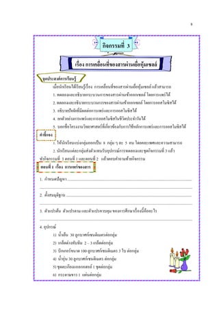 8
กิจกรรมที่ 3
เรื่อง การเคลื่อนที่ของสารผ่านเยื่อหุ้มเซลล์
จุดประสงค์การเรียนรู้
เมื่อนักเรียนได้เรียนรู้เรื่อง การเคลื่อนที่ของสารผ่านเยื่อหุ้มเซลล์ แล้วสามารถ
1. ทดลองและอธิบายกระบวนการของสารผ่านเข้าออกเซลล์ โดยการแพร่ได้
2.ทดลองและอธิบายกระบวนการของสารผ่านเข้าออกเซลล์โดยการออสโมซิสได้
3. อธิบายปัจจัยที่มีผลต่อการแพร่และการออสโมซิสได้
4. ยกตัวอย่างการแพร่และการออสโมซิสในชีวิตประจาวันได้
5. บอกชื่อโครงงานวิทยาศาสตร์ที่เกี่ยวข้องกับการใช้หลักการแพร่และการออสโมซิสได้
คาชี้แจง
1. ให้นักเรียนแบ่งกลุ่มออกเป็น 8 กลุ่ม ๆ ละ 5 คน โดยคละเพศและความสามารถ
2. นักเรียนแต่ละกลุ่มส่งตัวแทนรับอุปกรณ์การทดลองและชุดกิจกรรมที่ 3 แล้ว
ทากิจกรรมที่ 3 ตอนที่ 1 และตอนที่ 2 แล้วตอบคาถามท้ายกิจกรรม
ตอนที่ 1 เรื่อง การแพร่ของสาร
1. กาหนดปัญหา ................................................................................................................................
.............................................................................................................................................................
2. ตั้งสมมุติฐาน .................................................................................................................................
.............................................................................................................................................................
3. ตัวแปรต้น ตัวแปรตาม และตัวแปรควบคุม ของการศึกษาเรื่องนี้คืออะไร
.............................................................................................................................................................
4. อุปกรณ์
1) น้าเย็น 30 ลูกบาศก์เซนติเมตรต่อกลุ่ม
2) เกล็ดด่างทับทิม 2 – 3 เกล็ดต่อกลุ่ม
3) บีกเกอร์ขนาด 100 ลูกบาศก์เซนติเมตร 3 ใบ ต่อกลุ่ม
4) น้าอุ่น 30 ลูกบาศก์เซนติเมตร ต่อกลุ่ม
5) ชุดตะเกียงแอลกอฮอล์ 1 ชุดต่อกลุ่ม
6) กระดาษขาว 1 แผ่นต่อกลุ่ม
 