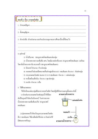 11
ตอนที่ 2 เรื่อง การออสโมซิส
1. กาหนดปัญหา ................................................................................................................................
.............................................................................................................................................................
2. ตั้งสมมุติฐาน .................................................................................................................................
.............................................................................................................................................................
3. ตัวแปรต้น ตัวแปรตาม และตัวแปรควบคุม ของการศึกษาเรื่องนี้คืออะไร
.............................................................................................................................................................
.............................................................................................................................................................
.............................................................................................................................................................
4. อุปกรณ์
1) น้าปริมาตร 100 ลูกบาศก์เซนติเมตรต่อกลุ่ม
2) น้าตาลทรายความเข้มข้น 40% โดยมีมวลต่อปริมาตร 30 ลูกบาศก์เซนติเมตร (เตรียม
โดย ชั่งน้าตาล 40 กรัม ละลายน้า 100 ลูกบาศก์เซนติเมตร)
3) บีกเกอร์ จานวน 2 ใบ ต่อกลุ่ม
4) หลอดแก้วปลายเปิดขนาดเส้นผ่านศูนย์กลาง 0.5 เซนติเมตร จานวน 1 อันต่อกลุ่ม
5) กระดาษเซลโลเฟน ขนาด 15 X 15 เซนติเมตร จานวน 1 แผ่นต่อกลุ่ม
6) ขาตั้งพร้อมที่หนีบ จานวน 1 ชุด ต่อกลุ่ม
7) ยางรัด จานวน 1 เส้น
5. วิธีศึกษาทดลอง
ให้นักเรียนแต่ละกลุ่มศึกษาการออสโมซิส โดยปฏิบัติกิจกรรมตามขั้นตอน ดังนี้
1) นาแผ่นกระดาษเซลโลเฟนชุบน้าให้เปียก
ทาเป็นถุงแล้วใส่ลงในบีกเกอร์ รินสารละลาย
น้าตาลทรายความเข้มข้นลงไป 30 ลูกบาศก์
เซนติเมตร
2) จุ่มหลอดแก้วใส่ลงในถุงกระดาษเซลโลเฟน
ลึก 3 เซนติเมตร ใช้ยางยืดมัดให้แน่น ระวังอย่างให้
มีฟองอากาศในถุง
 