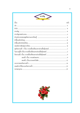 ค
สารบัญ
เรื่อง หน้า
ปก ............................................................................................................................................ ก
คานา......................................................................................................................................... ข
สารบัญ..................................................................................................................................... ค
สารบัญภาพประกอบ..................................................................................................................ง
ส่วนประกอบของชุดกิจกรรมการเรียนรู้ ...................................................................................... จ
คาชี้แจงสาหรับครู .....................................................................................................................ฉ
คาชี้แจงสาหรับนักเรียน..................................................................................................................ช
แผนผังการจัดกลุ่มการเรียน........................................................................................................... ซ
ชุดกิจกรรมที่ 3 เรื่อง การเคลื่อนที่ของสารผ่านเยื่อหุ้มเซลล์....................................................1
ใบความรู้ที่ 3 เรื่อง การเคลื่อนที่ของสารผ่านเยื่อหุ้มเซลล์.............................................................2
กิจกรรมที่ 3 เรื่อง การเคลื่อนที่ของสารผ่านเยื่อหุ้มเซลล์.............................................................9
ตอนที่ 1 เรื่อง การแพร่ของสาร...................................................................................9
ตอนที่ 2 เรื่อง การออสโมซิส..................................................................................12
แนวการตอบกิจกรรมที่ 3...............................................................................................................16
เกณฑ์การให้คะแนนกิจกรรมที่ 3..................................................................................................23
บรรณานุกรม..................................................................................................................................25
 