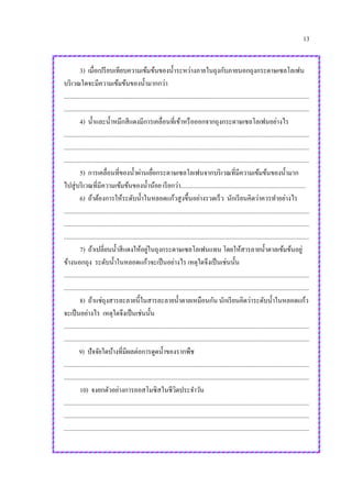 13
3) เมื่อเปรียบเทียบความเข้มข้นของน้าระหว่างภายในถุงกับภายนอกถุงกระดาษเซลโลเฟน
บริเวณใดจะมีความเข้มข้นของน้ามากกว่า
.............................................................................................................................................................
.............................................................................................................................................................
4) น้าและน้าหมึกสีแดงมีการเคลื่อนที่เข้าหรือออกจากถุงกระดาษเซลโลเฟนอย่างไร
.............................................................................................................................................................
.............................................................................................................................................................
.............................................................................................................................................................
5) การเคลื่อนที่ของน้าผ่านเยื่อกระดาษเซลโลเฟนจากบริเวณที่มีความเข้มข้นของน้ามาก
ไปสู่บริเวณที่มีความเข้มข้นของน้าน้อย เรียกว่า................................................................................
6) ถ้าต้องการให้ระดับน้าในหลอดแก้วสูงขึ้นอย่างรวดเร็ว นักเรียนคิดว่าควรทาอย่างไร
.............................................................................................................................................................
.............................................................................................................................................................
.............................................................................................................................................................
7) ถ้าเปลี่ยนน้าสีแดงให้อยู่ในถุงกระดาษเซลโลเฟนแทน โดยให้สารลายน้าตาลเข้มข้นอยู่
ข้างนอกถุง ระดับน้าในหลอดแก้วจะเป็นอย่างไร เหตุใดจึงเป็นเช่นนั้น
.............................................................................................................................................................
.............................................................................................................................................................
8) ถ้าแช่ถุงสารละลายนี้ในสารละลายน้าตาลเหมือนกัน นักเรียนคิดว่าระดับน้าในหลอดแก้ว
จะเป็นอย่างไร เหตุใดจึงเป็นเช่นนั้น
.............................................................................................................................................................
.............................................................................................................................................................
9) ปัจจัยใดบ้างที่มีผลต่อการดูดน้าของรากพืช
.............................................................................................................................................................
.............................................................................................................................................................
10) จงยกตัวอย่างการออสโมซิสในชีวิตประจาวัน
.............................................................................................................................................................
.............................................................................................................................................................
.............................................................................................................................................................
 